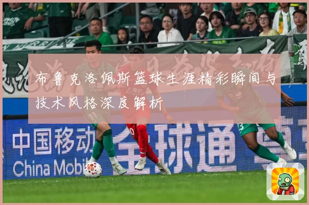 布鲁克洛佩斯篮球生涯精彩瞬间与技术风格深度解析