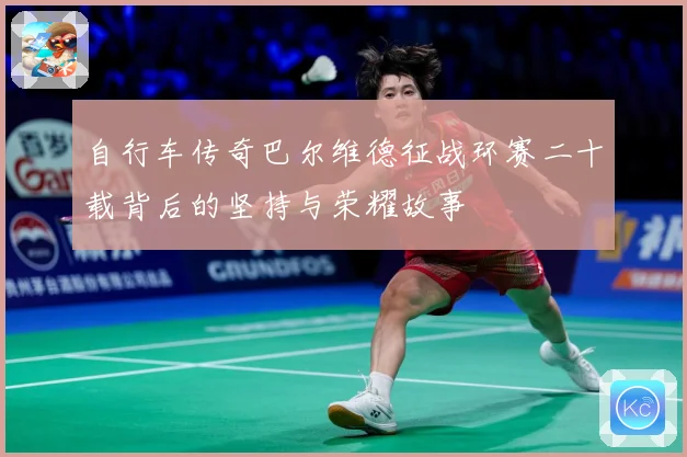 自行车传奇巴尔维德征战环赛二十载背后的坚持与荣耀故事