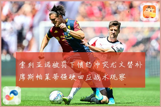 索利亚诺被罚下愤怒冲突尤文替补席斯帕莱蒂强硬回应战术观察