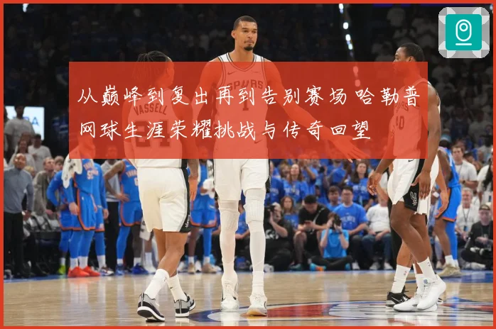 从巅峰到复出再到告别赛场 哈勒普网球生涯荣耀挑战与传奇回望