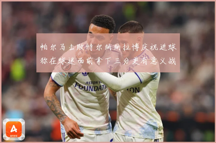 帕尔马击败特尔纳纳拉博庆祝进球称在球迷面前拿下三分更有意义战术观察