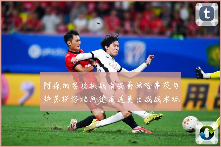 阿森纳客场挑战南安普顿哈弗茨与热苏斯搭档厄德高道曼出战战术观察