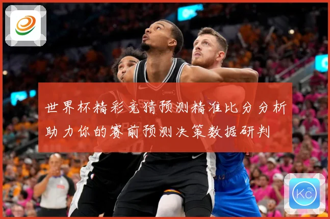 世界杯精彩竞猜预测精准比分分析助力你的赛前预测决策数据研判