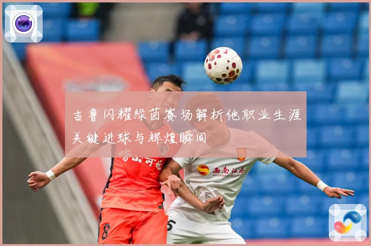 吉鲁闪耀绿茵赛场解析他职业生涯关键进球与辉煌瞬间
