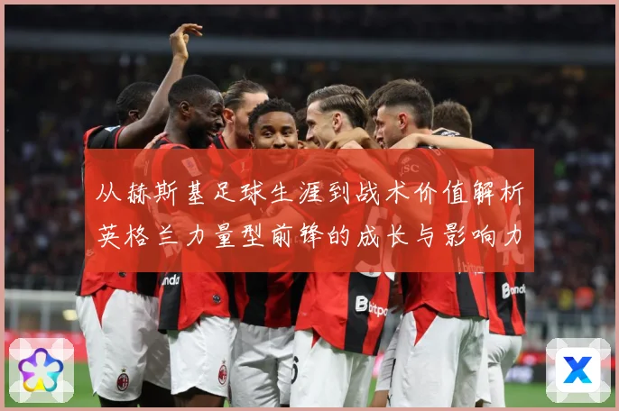 从赫斯基足球生涯到战术价值解析英格兰力量型前锋的成长与影响力之路