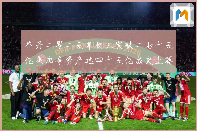 乔丹二零二五年收入突破二七十五亿美元净资产达四十五亿成史上赛场复盘
