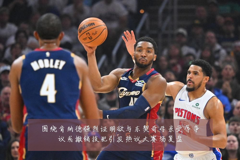 围绕肯纳德强烈证明欲与东契奇母亲受辱争议或撤销技犯引发热议大赛场复盘